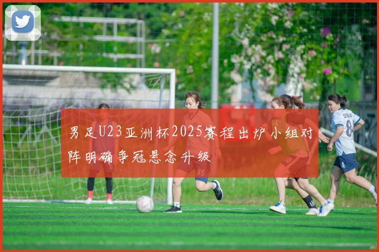 男足U23亚洲杯2025赛程出炉小组对阵明确争冠悬念升级