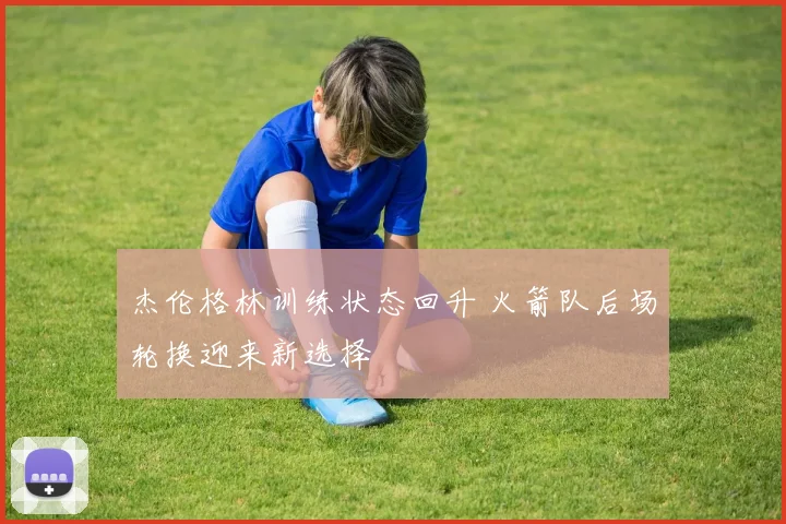 杰伦格林训练状态回升 火箭队后场轮换迎来新选择