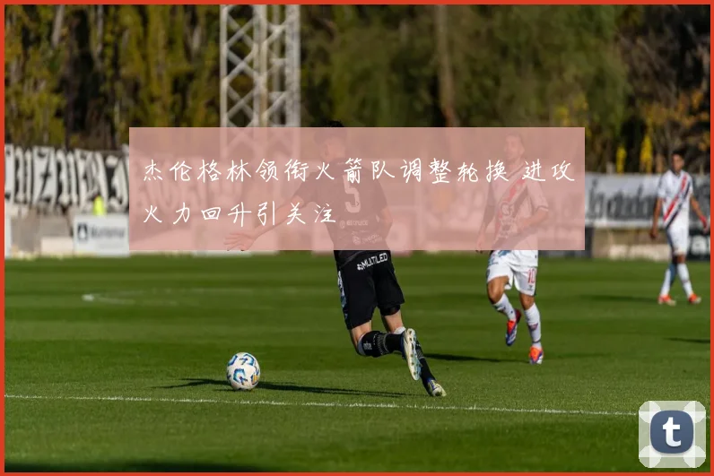 杰伦格林领衔火箭队调整轮换 进攻火力回升引关注