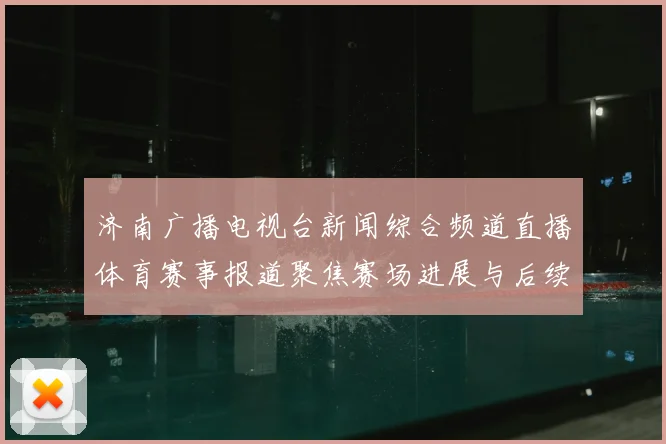 济南广播电视台新闻综合频道直播体育赛事报道聚焦赛场进展与后续关注点