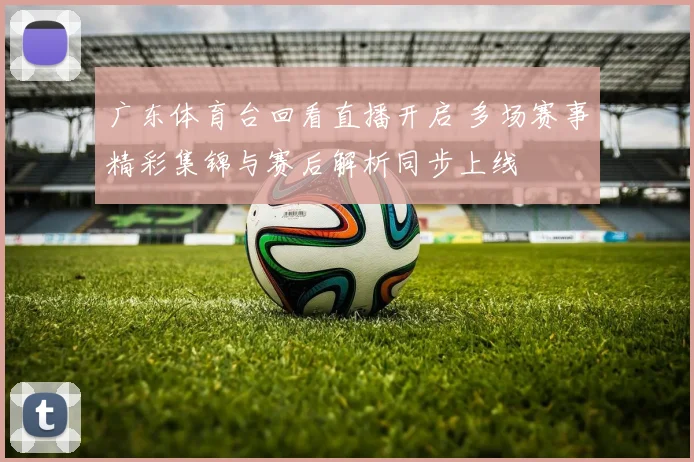 广东体育台回看直播开启 多场赛事精彩集锦与赛后解析同步上线