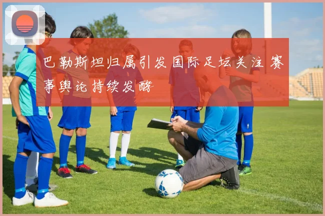 巴勒斯坦归属引发国际足坛关注 赛事舆论持续发酵
