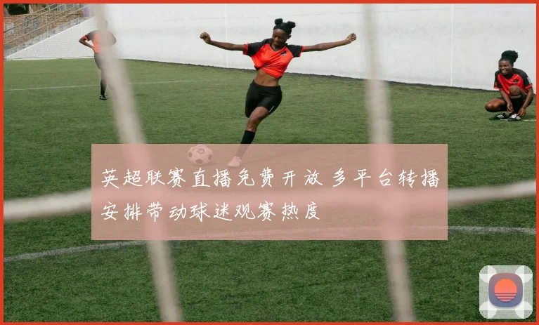 英超联赛直播免费开放 多平台转播安排带动球迷观赛热度