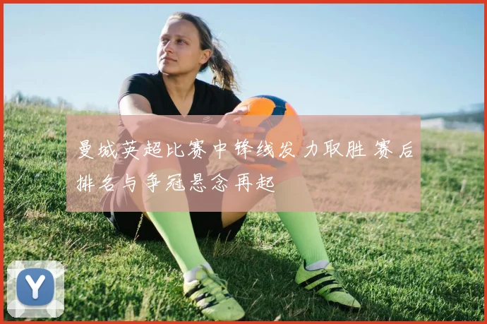 曼城英超比赛中锋线发力取胜 赛后排名与争冠悬念再起