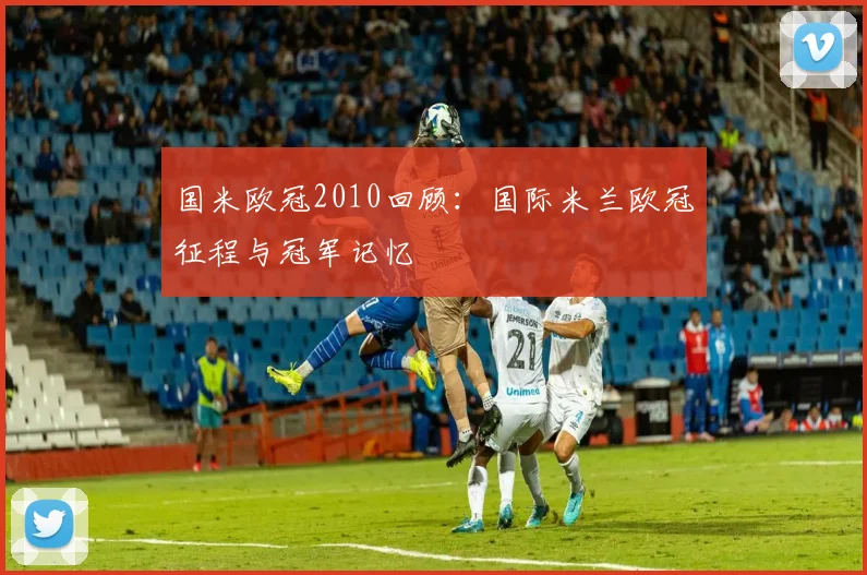 国米欧冠2010回顾:国际米兰欧冠征程与冠军记忆