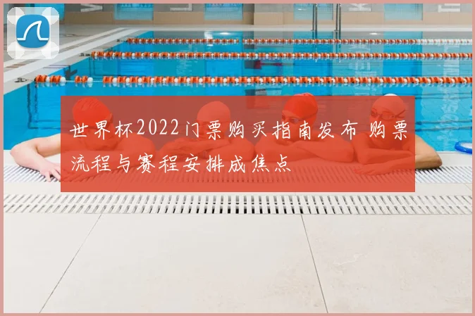 世界杯2022门票购买指南发布 购票流程与赛程安排成焦点