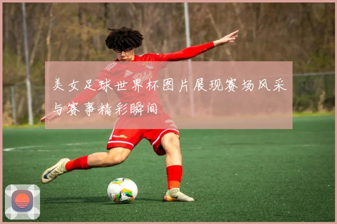 美女足球世界杯图片展现赛场风采与赛事精彩瞬间